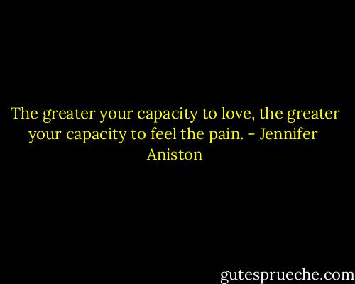 The greater your capacity to love, the greater your capacity to feel the pain. - Jennifer  Aniston