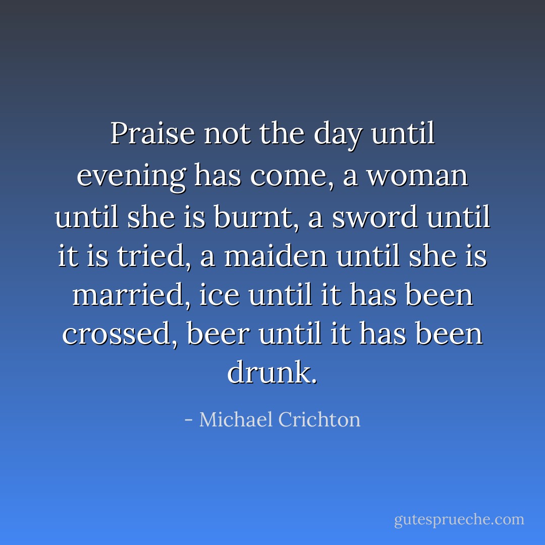 Praise not the day until evening has come, a woman until she is burnt, a sword until it is tried, a maiden until she is married, ice until it has been crossed, beer until it has been drunk. - Michael Crichton