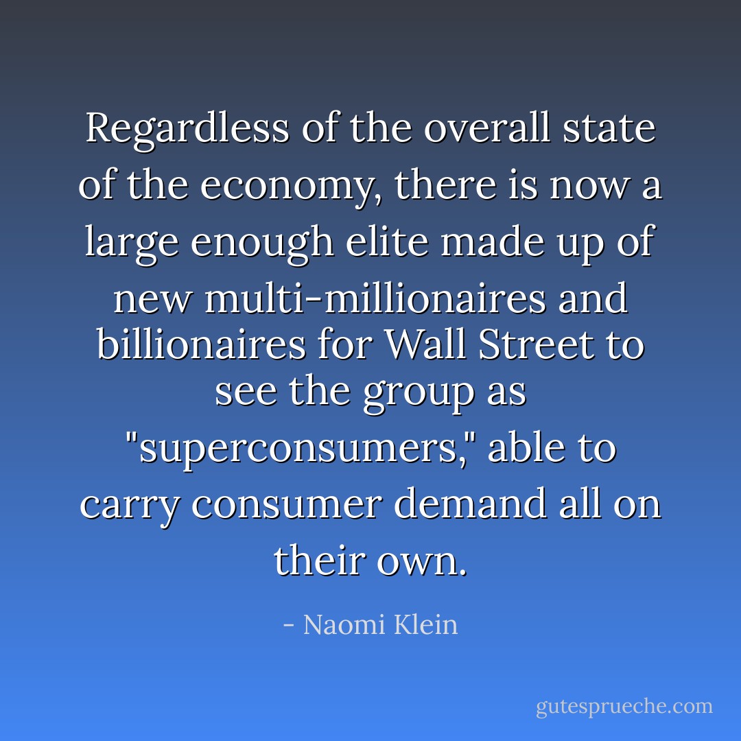 Regardless of the overall state of the economy, there is now a large enough elite made up of new multi-millionaires and billionaires for Wall Street to see the group as "superconsumers," able to carry consumer demand all on their own. - Naomi Klein