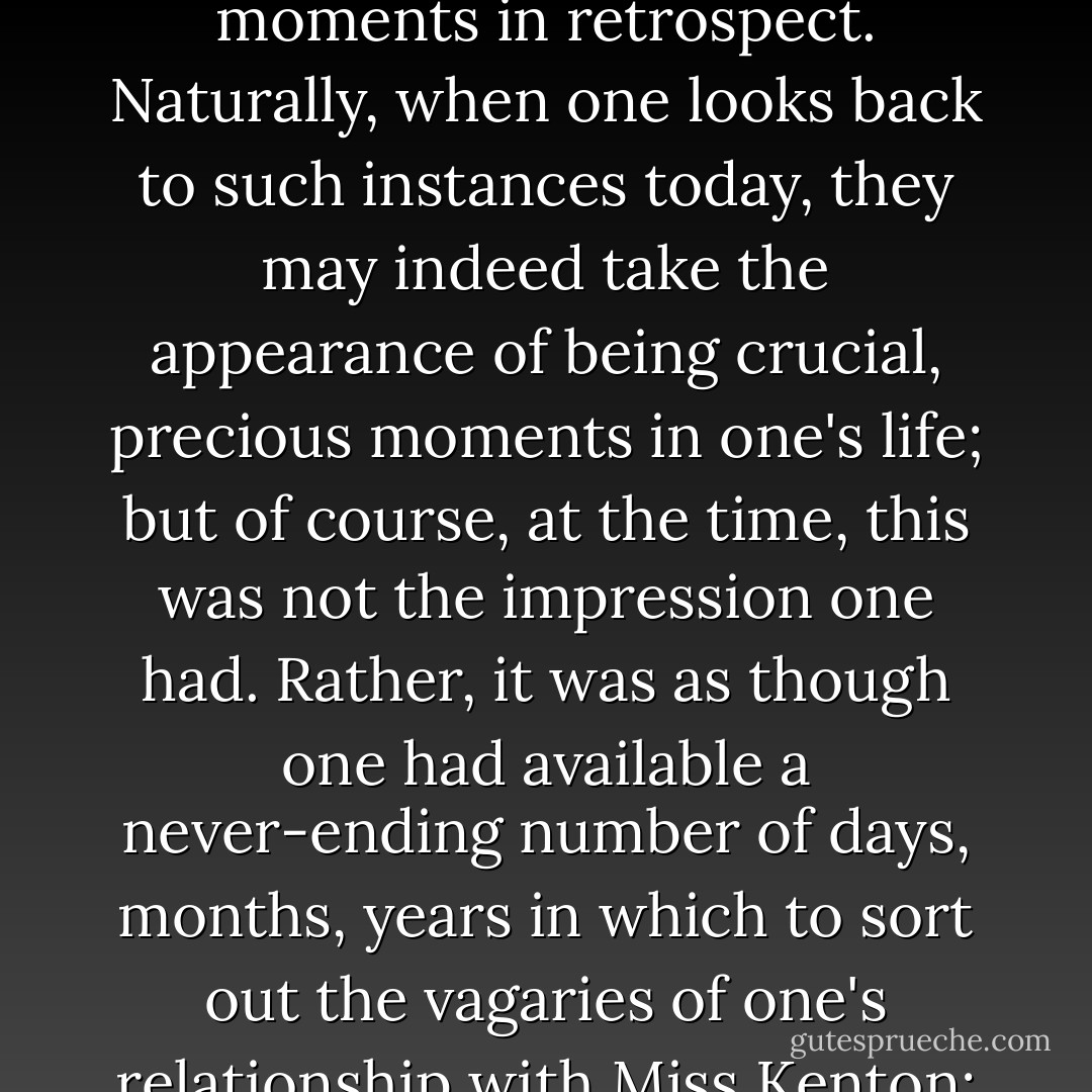 But what is the sense in forever speculating what might have happened had such and such a moment turned out differently? One could presumably drive oneself to distraction in this way. In any case, while it is all very well to talk of 'turning points', one can surely only recognize such moments in retrospect. Naturally, when one looks back to such instances today, they may indeed take the appearance of being crucial, precious moments in one's life; but of course, at the time, this was not the impression one had. Rather, it was as though one had available a never-ending number of days, months, years in which to sort out the vagaries of one's relationship with Miss Kenton; an infinite number of further opportunities in which to remedy the effect of this or that misunderstanding. There was surely nothing to indicate at the time that such evidently small incidents would render whole dreams forever irredeemable. - Kazuo Ishiguro