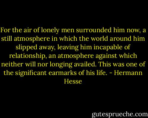 For the air of lonely men surrounded him now, a still atmosphere in which the world around him slipped away, leaving him incapable of relationship, an atmosphere against which neither will nor longing availed. This was one of the significant earmarks of his life. - Hermann Hesse