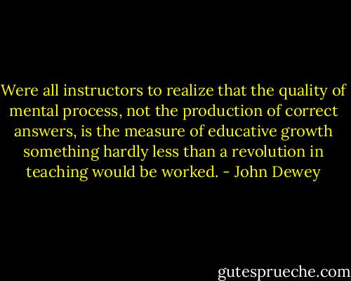 Were all instructors to realize that the quality of mental process, not the production of correct answers, is the measure of educative growth something hardly less than a revolution in teaching would be worked. - John Dewey