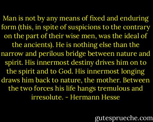 Man is not by any means of fixed and enduring form (this, in spite of suspicions to the contrary on the part of their wise men, was the ideal of the ancients). He is nothing else than the narrow and perilous bridge between nature and spirit. His innermost destiny drives him on to the spirit and to God. His innermost longing draws him back to nature, the mother. Between the two forces his life hangs tremulous and irresolute. - Hermann Hesse