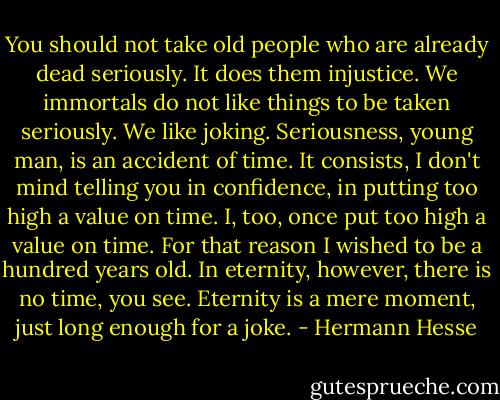 You should not take old people who are already dead seriously. It does them injustice. We immortals do not like things to be taken seriously. We like joking. Seriousness, young man, is an accident of time. It consists, I don't mind telling you in confidence, in putting too high a value on time. I, too, once put too high a value on time. For that reason I wished to be a hundred years old. In eternity, however, there is no time, you see. Eternity is a mere moment, just long enough for a joke. - Hermann Hesse
