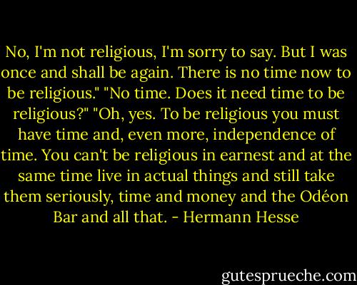 No, I'm not religious, I'm sorry to say. But I was once and shall be again. There is no time now to be religious."<br />"No time. Does it need time to be religious?"<br />"Oh, yes. To be religious you must have time and, even more, independence of time. You can't be religious in earnest and at the same time live in actual things and still take them seriously, time and money and the Odéon Bar and all that. - Hermann Hesse