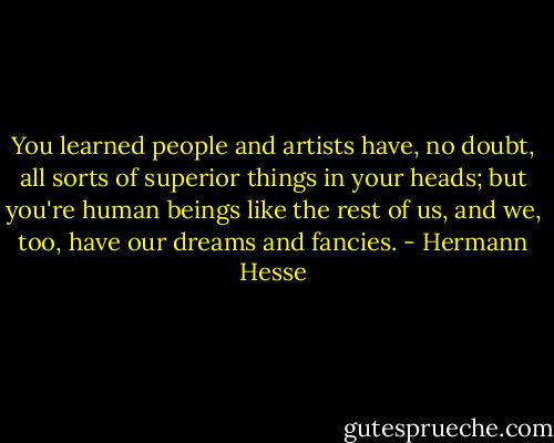 You learned people and artists have, no doubt, all sorts of superior things in your heads; but you're human beings like the rest of us, and we, too, have our dreams and fancies. - Hermann Hesse