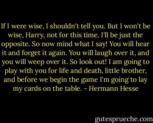 If I were wise, I shouldn't tell you. But I won't be wise, Harry, not for this time. I'll be just the opposite. So now mind what I say! You will hear it and forget it again. You will laugh over it, and you will weep over it. So look out! I am going to play with you for life and death, little brother, and before we begin the game I'm going to lay my cards on the table. - Hermann Hesse