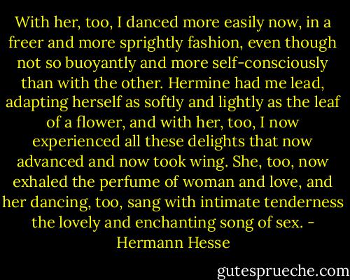 With her, too, I danced more easily now, in a freer and more sprightly fashion, even though not so buoyantly and more self-consciously than with the other. Hermine had me lead, adapting herself as softly and lightly as the leaf of a flower, and with her, too, I now experienced all these delights that now advanced and now took wing. She, too, now exhaled the perfume of woman and love, and her dancing, too, sang with intimate tenderness the lovely and enchanting song of sex. - Hermann Hesse