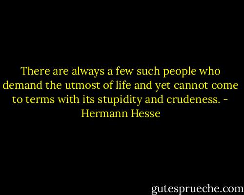 There are always a few such people who demand the utmost of life and yet cannot come to terms with its stupidity and crudeness. - Hermann Hesse