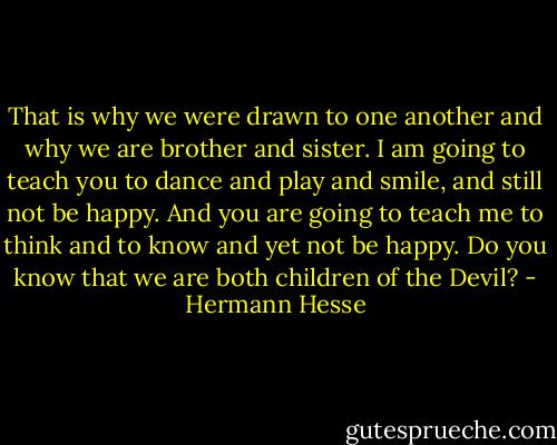 That is why we were drawn to one another and why we are brother and sister. I am going to teach you to dance and play and smile, and still not be happy. And you are going to teach me to think and to know and yet not be happy. Do you know that we are both children of the Devil? - Hermann Hesse