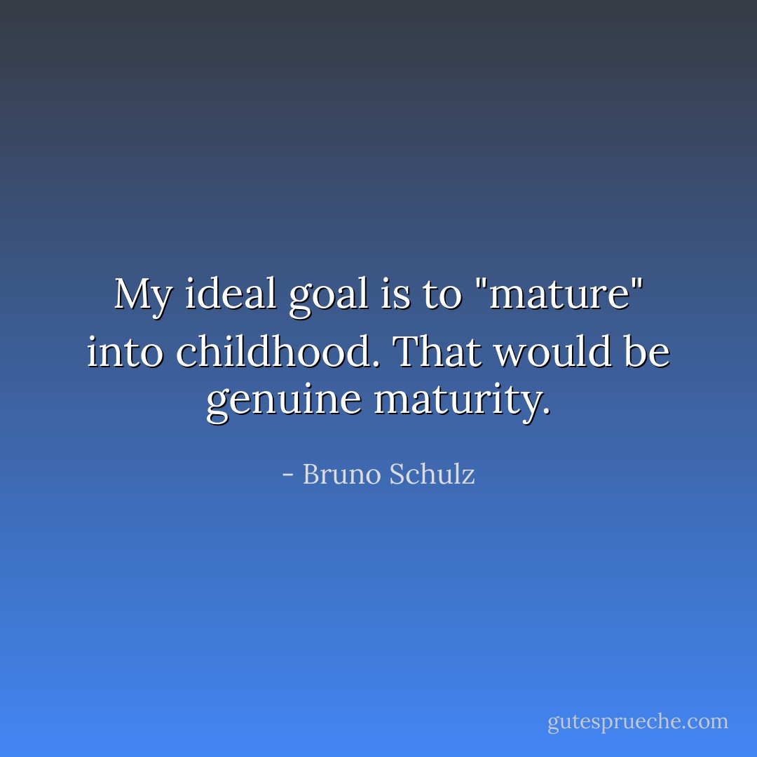 My ideal goal is to "mature" into childhood. That would be genuine maturity. - Bruno Schulz
