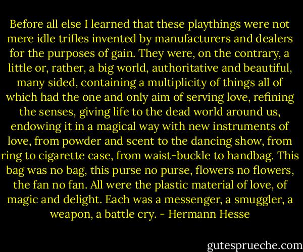 Before all else I learned that these playthings were not mere idle trifles invented by manufacturers and dealers for the purposes of gain. They were, on the contrary, a little or, rather, a big world, authoritative and beautiful, many sided, containing a multiplicity of things all of which had the one and only aim of serving love, refining the senses, giving life to the dead world around us, endowing it in a magical way with new instruments of love, from powder and scent to the dancing show, from ring to cigarette case, from waist-buckle to handbag. This bag was no bag, this purse no purse, flowers no flowers, the fan no fan. All were the plastic material of love, of magic and delight. Each was a messenger, a smuggler, a weapon, a battle cry. - Hermann Hesse