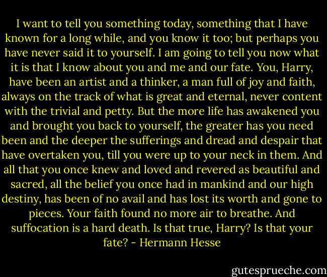 I want to tell you something today, something that I have known for a long while, and you know it too; but perhaps you have never said it to yourself. I am going to tell you now what it is that I know about you and me and our fate. You, Harry, have been an artist and a thinker, a man full of joy and faith, always on the track of what is great and eternal, never content with the trivial and petty. But the more life has awakened you and brought you back to yourself, the greater has you need been and the deeper the sufferings and dread and despair that have overtaken you, till you were up to your neck in them. And all that you once knew and loved and revered as beautiful and sacred, all the belief you once had in mankind and our high destiny, has been of no avail and has lost its worth and gone to pieces. Your faith found no more air to breathe. And suffocation is a hard death. Is that true, Harry? Is that your fate? - Hermann Hesse