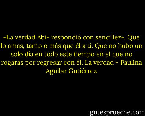 -La verdad Abi- respondió con sencillez-. Que lo amas, tanto o más que él a ti. Que no hubo un solo día en todo este tiempo en el que no rogaras por regresar con él. La verdad - Paulina Aguilar Gutiérrez