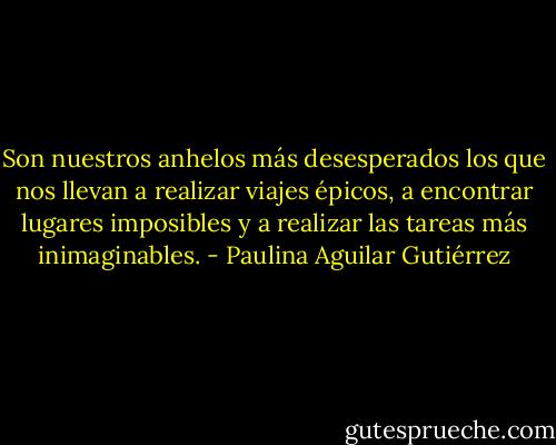 Son nuestros anhelos más desesperados<br />los que nos llevan a realizar viajes épicos, a encontrar lugares imposibles y<br />a realizar las tareas más inimaginables. - Paulina Aguilar Gutiérrez