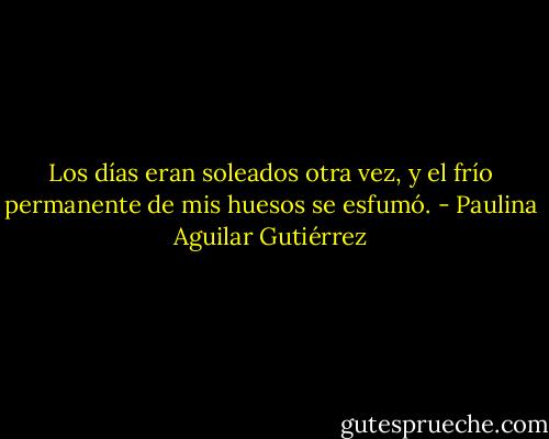 Los días eran soleados otra vez, y el frío permanente de mis huesos se esfumó. - Paulina Aguilar Gutiérrez