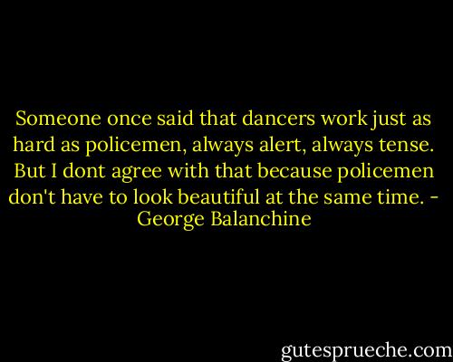 Someone once said that dancers work just as hard as policemen, always alert, always tense. But I dont agree with that because policemen don't have to look beautiful at the same time. - George Balanchine
