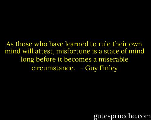 As those who have learned to rule their own mind will attest, misfortune is a state of mind long before it becomes a miserable circumstance.<br />  - Guy Finley