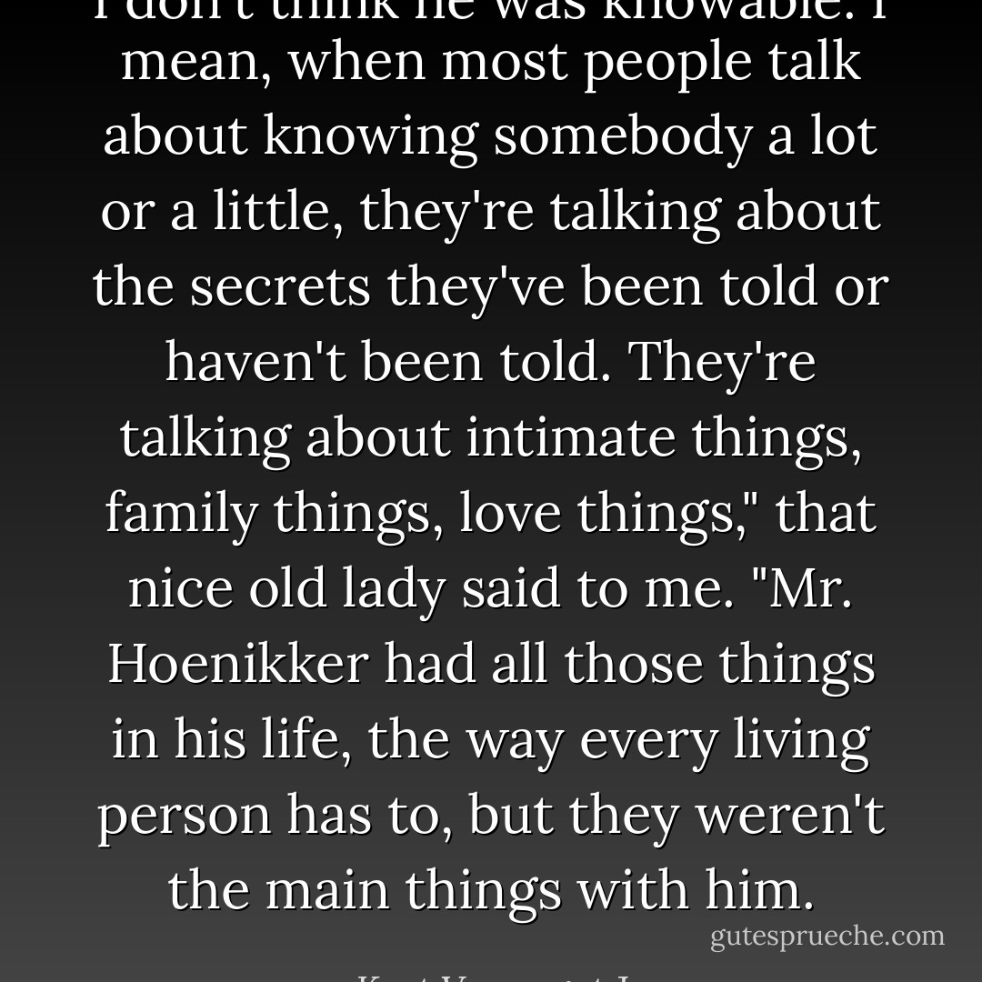 I don't think he was knowable. I mean, when most people talk about knowing somebody a lot or a little, they're talking about the secrets they've been told or haven't been told. They're talking about intimate things, family things, love things," that nice old lady said to me. "Mr. Hoenikker had all those things in his life, the way every living person has to, but they weren't the main things with him. - Kurt Vonnegut Jr.