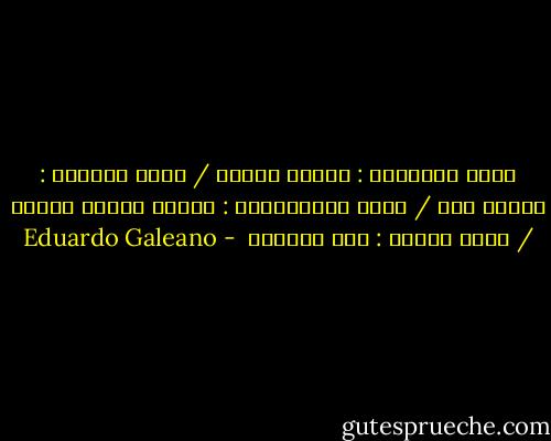 تقول الكنيسة : الجسد خطيئة / يقول المعلم : الجسد آلة / تقول الإعلانات : الجسد مشروع تجاري / يقول الجسد : أنا مهرجان  - Eduardo Galeano