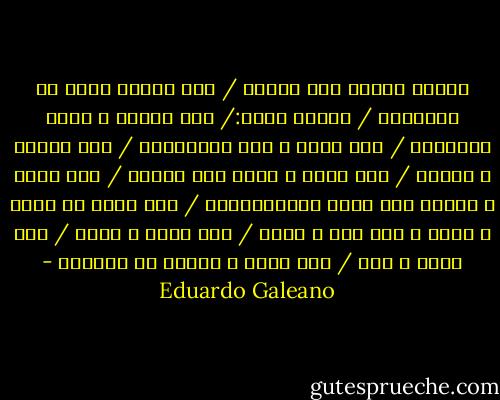 الجوع يتغذى على الخوف / خوف الصمت يدوي في الشوارع / الخوف يهدد:/ إذا أحببت ، تصاب بالإيدز / إذا دخنت ، تصب بالسرطان / إذا تنفست ، تتلوث / إذا شربت ، تحصل على حوادث / إذا أكلت ، ترتفع فيك نسبة الكولسترول / إذا عبرت عن نفسك ، تسرح ، إذا سرت ، تسرق / إذا فكرت ، تقلق / إذا شككت ، تجن / إذا شعرت ، تعاني من الوحدة - Eduardo Galeano