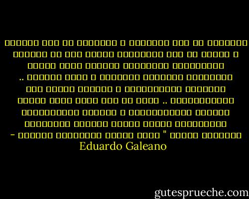 نابليون لم يكن فرنسياً ، وستالين لم يكن روسياً ، وهتلر لم يكن المانياً وإنما ولد في النمسا ومارغريتا سارافاتي المرأة التي أحبها موسوليني المعادي للسامية ، كانت يهودية .. والنحات اليخادينهو ، الأكثر دعامة بين البرازيليين .. ولدت من بين يديه أعظم ملكات الجمال البرازيليات ، والسود الأميركيون الشماليون ،أكثر البشر تعرضاً للاضطهاد ؛أبدعوا الجاز " أكثر أنواع الموسيقى تحرراً - Eduardo Galeano