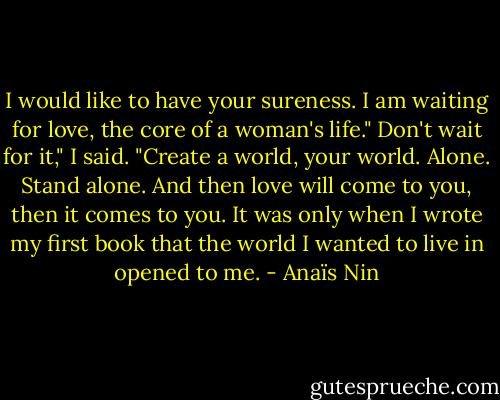 I would like to have your sureness. I am waiting for love, the core of a woman's life."<br />Don't wait for it," I said. "Create a world, your world. Alone. Stand alone. And then love will come to you, then it comes to you. It was only when I wrote my first book that the world I wanted to live in opened to me. - Anaïs Nin