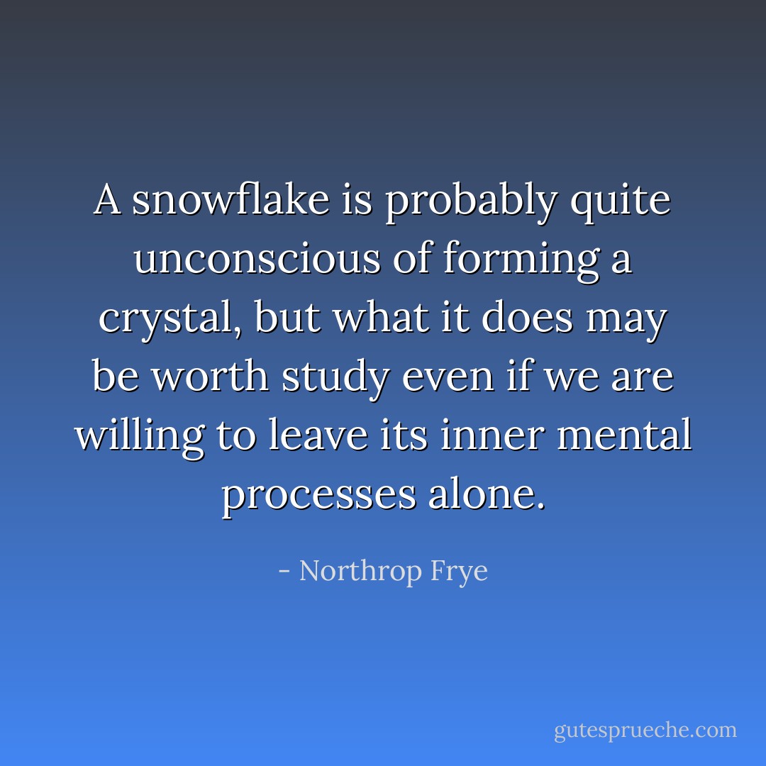 A snowflake is probably quite unconscious of forming a crystal, but what it does may be worth study even if we are willing to leave its inner mental processes alone. - Northrop Frye