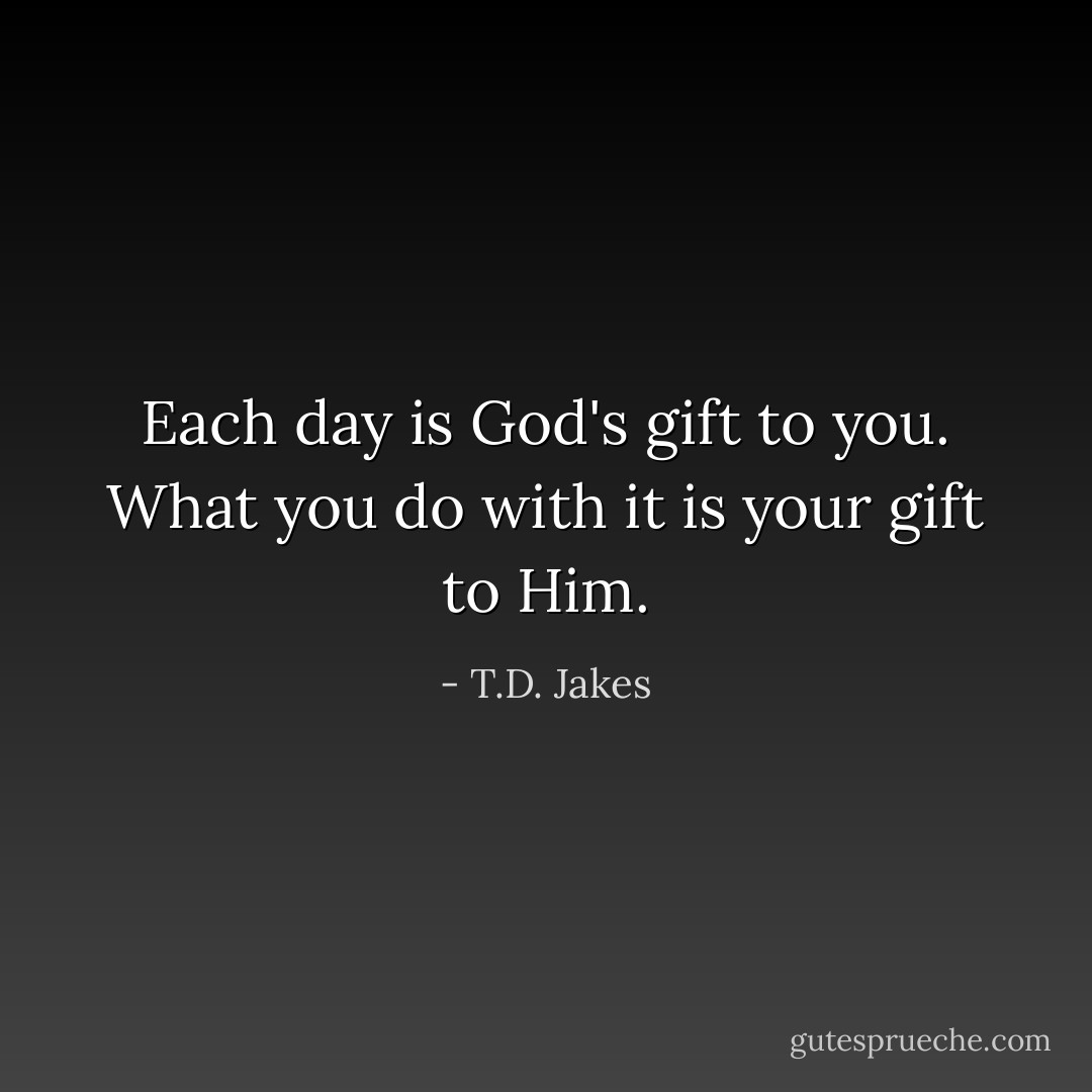 Each day is God's gift to you. What you do with it is your gift to Him. - T.D. Jakes