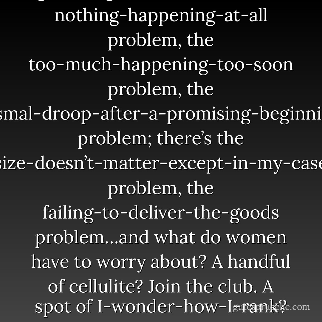 Look at all the things that can go wrong for men. There’s the nothing-happening-at-all problem, the too-much-happening-too-soon problem, the dismal-droop-after-a-promising-beginning problem; there’s the size-doesn’t-matter-except-in-my-case problem, the failing-to-deliver-the-goods problem…and what do women have to worry about? A handful of cellulite? Join the club. A spot of I-wonder-how-I-rank? Ditto. - Nick Hornby