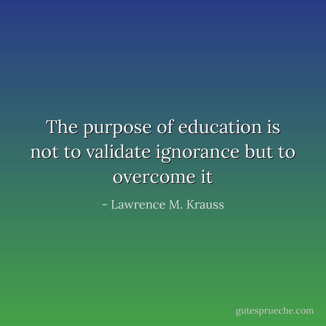 The purpose of education is not to validate ignorance but to overcome it - Lawrence M. Krauss