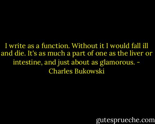 I write as a function. Without it I would fall ill and die. It's as much a part of one as the liver or intestine, and just about as glamorous. - Charles Bukowski