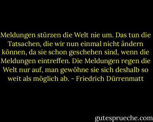 Meldungen stürzen die Welt nie um. Das tun die Tatsachen, die wir nun einmal nicht ändern können, da sie schon geschehen sind, wenn die Meldungen eintreffen. Die Meldungen regen die Welt nur auf, man gewöhne sie sich deshalb so weit als möglich ab. - Friedrich Dürrenmatt