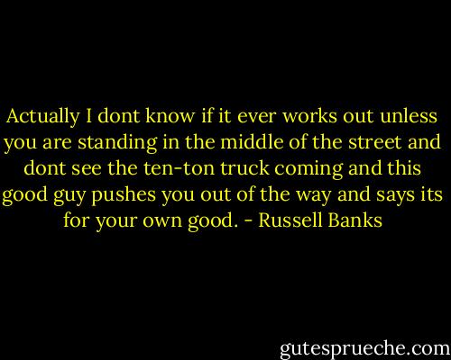 Actually I dont know if it ever works out unless you are standing in the middle of the street and dont see the ten-ton truck coming and this good guy pushes you out of the way and says its for your own good. - Russell Banks