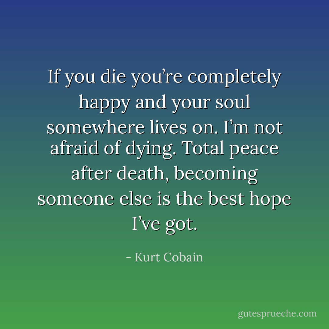 If you die you’re completely happy and your soul somewhere lives on. I’m not afraid of dying. Total peace after death, becoming someone else is the best hope I’ve got. - Kurt Cobain