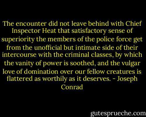 The encounter did not leave behind with Chief Inspector Heat that satisfactory sense of superiority the members of the police force get from the unofficial but intimate side of their intercourse with the criminal classes, by which the vanity of power is soothed, and the vulgar love of domination over our fellow creatures is flattered as worthily as it deserves. - Joseph Conrad