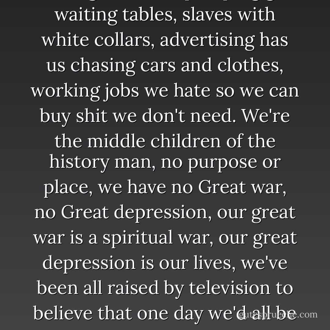 I see in the fight club the strongest and smartest men who've ever lived. I see all this potential and I see squandering. God damn it, an entire generation pumping gas, waiting tables, slaves with white collars, advertising has us chasing cars and clothes, working jobs we hate so we can buy shit we don't need. We're the middle children of the history man, no purpose or place, we have no Great war, no Great depression, our great war is a spiritual war, our great depression is our lives, we've been all raised by television to believe that one day we'd all be millionaires and movie gods and rock stars, but we won't and we're slowly learning that fact. and we're very very pissed off. - Chuck Palahniuk