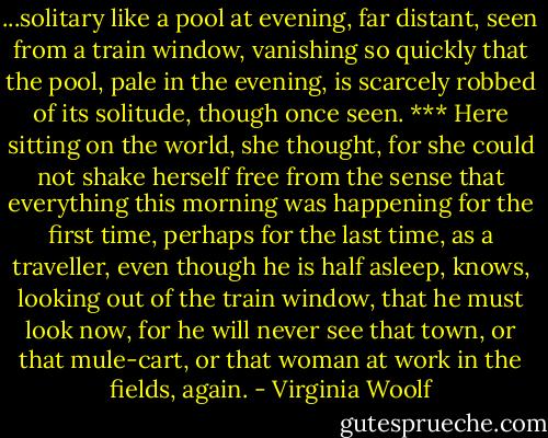 ...solitary like a pool at evening, far distant, seen from a train window, vanishing so quickly that the pool, pale in the evening, is scarcely robbed of its solitude, though once seen.<br />***<br />Here sitting on the world, she thought, for she could not shake herself free from the sense that everything this morning was happening for the first time, perhaps for the last time, as a traveller, even though he is half asleep, knows, looking out of the train window, that he must look now, for he will never see that town, or that mule-cart, or that woman at work in the fields, again. - Virginia Woolf
