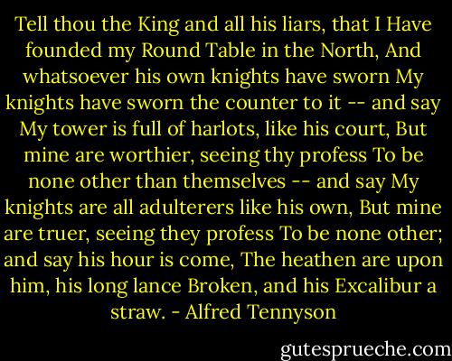 Tell thou the King and all his liars, that I<br />Have founded my Round Table in the North,<br />And whatsoever his own knights have sworn<br />My knights have sworn the counter to it -- and say<br />My tower is full of harlots, like his court,<br />But mine are worthier, seeing thy profess<br />To be none other than themselves -- and say<br />My knights are all adulterers like his own,<br />But mine are truer, seeing they profess<br />To be none other; and say his hour is come,<br />The heathen are upon him, his long lance<br />Broken, and his Excalibur a straw. - Alfred Tennyson