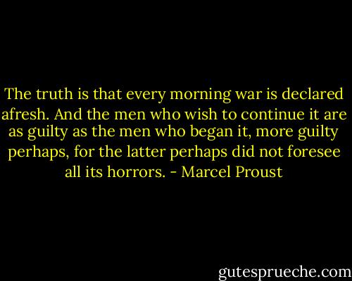 The truth is that every morning war is declared afresh. And the men who wish to continue it are as guilty as the men who began it, more guilty perhaps, for the latter perhaps did not foresee all its horrors. - Marcel Proust