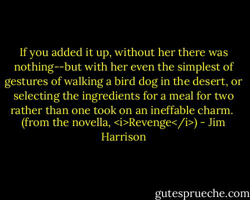 If you added it up, without her there was nothing--but with her even the simplest of gestures of walking a bird dog in the desert, or selecting the ingredients for a meal for two rather than one took on an ineffable charm.<br /><br />(from the novella, <i>Revenge</i>) - Jim Harrison