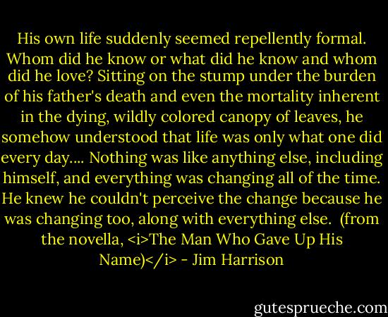 His own life suddenly seemed repellently formal. Whom did he know or what did he know and whom did he love? Sitting on the stump under the burden of his father's death and even the mortality inherent in the dying, wildly colored canopy of leaves, he somehow understood that life was only what one did every day.... Nothing was like anything else, including himself, and everything was changing all of the time. He knew he couldn't perceive the change because he was changing too, along with everything else.<br /><br />(from the novella, <i>The Man Who Gave Up His Name)</i> - Jim Harrison