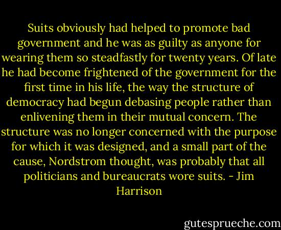 Suits obviously had helped to promote bad government and he was as guilty as anyone for wearing them so steadfastly for twenty years. Of late he had become frightened of the government for the first time in his life, the way the structure of democracy had begun debasing people rather than enlivening them in their mutual concern. The structure was no longer concerned with the purpose for which it was designed, and a small part of the cause, Nordstrom thought, was probably that all politicians and bureaucrats wore suits. - Jim Harrison
