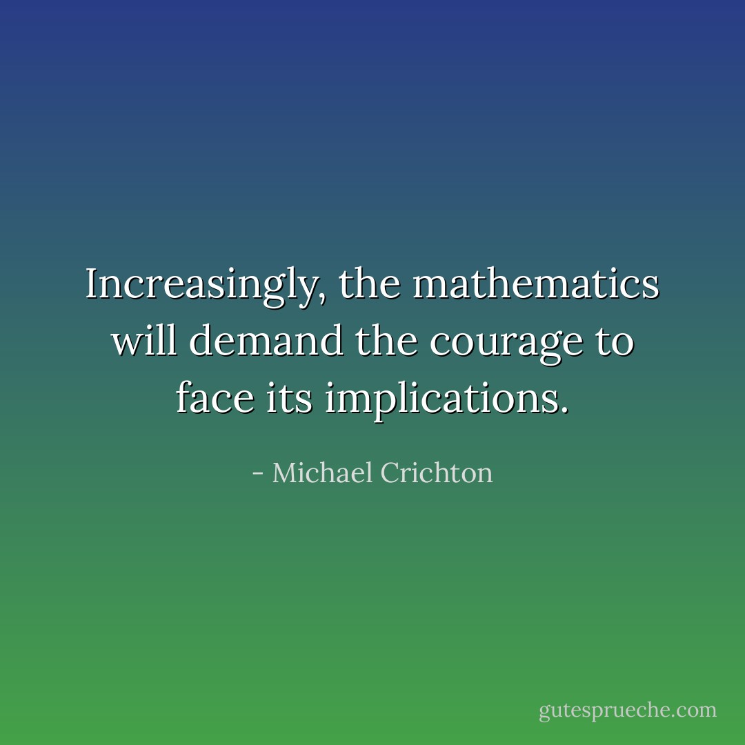 Increasingly, the mathematics will demand the courage to face its implications. - Michael Crichton