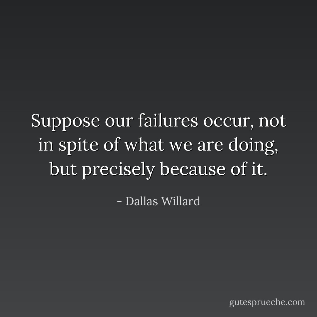 Suppose our failures occur, not in spite of what we are doing, but precisely because of it. - Dallas Willard
