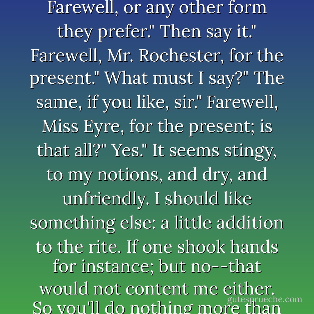 Then you and I should bid good-bye for a little while?"<br />I suppose so, sir."<br />And how do people perform that ceremony of parting, Jane? Teach me; I'm not quite up to it."<br />They say, Farewell, or any other form they prefer."<br />Then say it."<br />Farewell, Mr. Rochester, for the present."<br />What must I say?"<br />The same, if you like, sir."<br />Farewell, Miss Eyre, for the present; is that all?"<br />Yes."<br />It seems stingy, to my notions, and dry, and unfriendly. I should like something else: a little addition to the rite. If one shook hands for instance; but no--that would not content me either. So you'll do nothing more than say Farwell, Jane?"<br />It is enough, sir; as much good-will may be conveyed in one hearty word as in many."<br />Very likely; but it is blank and cool--'Farewell. - Charlotte Brontë