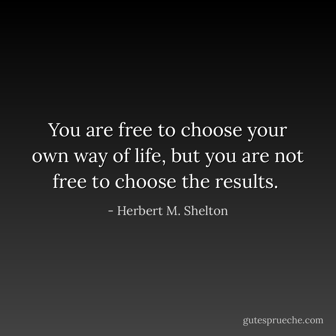 You are free to choose your own way of life, but you are not free to choose the results.  - Herbert M. Shelton