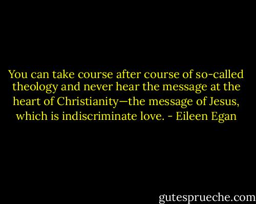 You can take course after course of so-called theology and never hear the message at the heart of Christianity—the message of Jesus, which is indiscriminate love. - Eileen Egan
