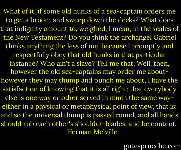 What of it, if some old hunks of a sea-captain orders me to get a broom and sweep down the decks? What does that indignity amount to, weighed, I mean, in the scales of the New Testament? Do you think the archangel Gabriel thinks anything the less of me, because I promptly and respectfully obey that old hunks in that particular instance? Who ain't a slave? Tell me that. Well, then, however the old sea-captains may order me about- however they may thump and punch me about, I have the satisfaction of knowing that it is all right; that everybody else is one way or other served in much the same way- either in a physical or metaphysical point of view, that is; and so the universal thump is passed round, and all hands should rub each other's shoulder-blades, and be content.  - Herman Melville