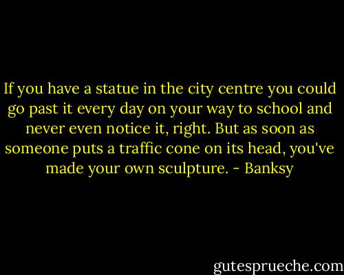 If you have a statue in the city centre you could go past it every day on your way to school and never even notice it, right. But as soon as someone puts a traffic cone on its head, you've made your own sculpture. - Banksy